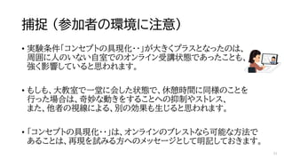 捕捉 （参加者の環境に注意）
• 実験条件「コンセプトの具現化・・」が大きくプラスとなったのは、
周囲に人のいない自室でのオンライン受講状態であったことも、
強く影響していると思われます。
• もしも、大教室で一堂に会した状態で、休憩時間に同様のことを
行った場合は、奇妙な動きをすることへの抑制やストレス、
また、他者の視線による、別の効果も生じると思われます。
• 「コンセプトの具現化・・」は、オンラインのブレストなら可能な方法で
あることは、再現を試みる方へのメッセージとして明記しておきます。
41
 