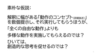 素朴な仮説：
解釈に幅がある「動作のコンセプト（詳細後述）」
を数個提示し、それ実行してもらうほうが、
「全くの自由な動作」よりも
多様な動作を実施してもらえるのでは？
ひいては、
創造的な思考を促せるのでは？
6
 