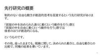 先行研究の概要
制約のない自由な動きが創造的思考を促進するという先行研究がありま
す。
「部屋の中を決められた通りに動くという動作を行う」群と
「部屋の中を自由に動くという動作を行う」群では
後者のほうが創造的になる。
というものです。
その他、座ったままでも、視線に関して、決められた動きと、自由な動きとの
比較で、同種の結果を導いています。
68
 
