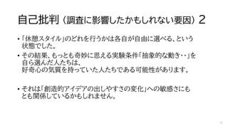 自己批判 （調査に影響したかもしれない要因） ２
• 「休憩スタイル」のどれを行うかは各自が自由に選べる、という
状態でした。
• その結果、もっとも奇妙に思える実験条件「抽象的な動き・・」を
自ら選んだ人たちは、
好奇心の気質を持っていた人たちである可能性があります。
• それは「創造的アイデアの出しやすさの変化」への敏感さにも
とも関係しているかもしれません。
72
 