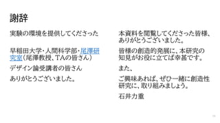 謝辞
実験の環境を提供してくださった
早稲田大学・人間科学部・尾澤研
究室（尾澤教授、TAの皆さん）
デザイン論受講者の皆さん
ありがとうございました。
本資料を閲覧してくださった皆様、
ありがとうございました。
皆様の創造的発展に、本研究の
知見がお役に立てば幸甚です。
また、
ご興味あれば、ぜひ一緒に創造性
研究に、取り組みましょう。
石井力重
74
 