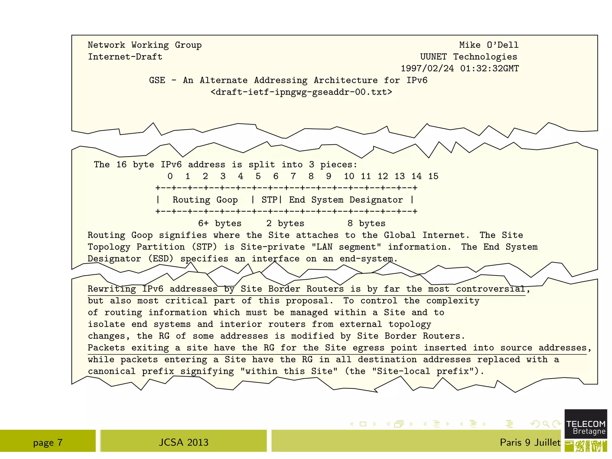 Network Working Group Mike O’Dell
Internet-Draft UUNET Technologies
1997/02/24 01:32:32GMT
GSE - An Alternate Addressing Architecture for IPv6
<draft-ietf-ipngwg-gseaddr-00.txt>
The 16 byte IPv6 address is split into 3 pieces:
0 1 2 3 4 5 6 7 8 9 10 11 12 13 14 15
+--+--+--+--+--+--+--+--+--+--+--+--+--+--+--+--+
| Routing Goop | STP| End System Designator |
+--+--+--+--+--+--+--+--+--+--+--+--+--+--+--+--+
6+ bytes 2 bytes 8 bytes
Routing Goop signifies where the Site attaches to the Global Internet. The Site
Topology Partition (STP) is Site-private "LAN segment" information. The End System
Designator (ESD) specifies an interface on an end-system.
Rewriting IPv6 addresses by Site Border Routers is by far the most controversial,
but also most critical part of this proposal. To control the complexity
of routing information which must be managed within a Site and to
isolate end systems and interior routers from external topology
changes, the RG of some addresses is modified by Site Border Routers.
Packets exiting a site have the RG for the Site egress point inserted into source addresses,
while packets entering a Site have the RG in all destination addresses replaced with a
canonical prefix signifying "within this Site" (the "Site-local prefix").
page 7 JCSA 2013 Paris 9 Juillet
 