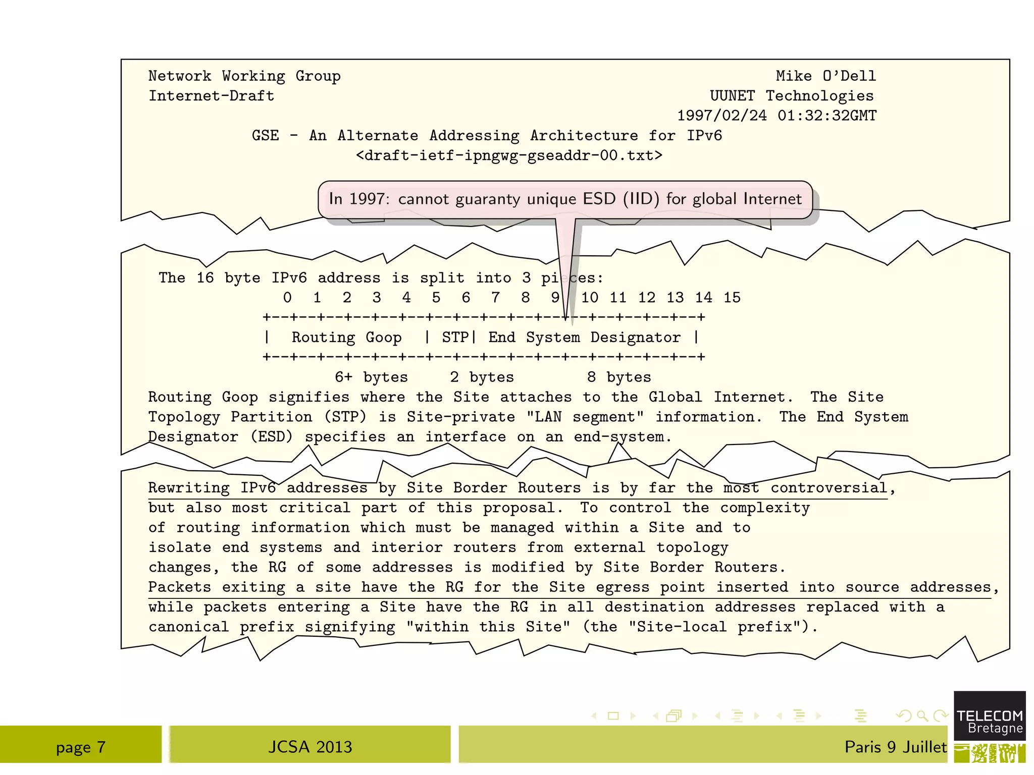 Network Working Group Mike O’Dell
Internet-Draft UUNET Technologies
1997/02/24 01:32:32GMT
GSE - An Alternate Addressing Architecture for IPv6
<draft-ietf-ipngwg-gseaddr-00.txt>
The 16 byte IPv6 address is split into 3 pieces:
0 1 2 3 4 5 6 7 8 9 10 11 12 13 14 15
+--+--+--+--+--+--+--+--+--+--+--+--+--+--+--+--+
| Routing Goop | STP| End System Designator |
+--+--+--+--+--+--+--+--+--+--+--+--+--+--+--+--+
6+ bytes 2 bytes 8 bytes
Routing Goop signifies where the Site attaches to the Global Internet. The Site
Topology Partition (STP) is Site-private "LAN segment" information. The End System
Designator (ESD) specifies an interface on an end-system.
Rewriting IPv6 addresses by Site Border Routers is by far the most controversial,
but also most critical part of this proposal. To control the complexity
of routing information which must be managed within a Site and to
isolate end systems and interior routers from external topology
changes, the RG of some addresses is modified by Site Border Routers.
Packets exiting a site have the RG for the Site egress point inserted into source addresses,
while packets entering a Site have the RG in all destination addresses replaced with a
canonical prefix signifying "within this Site" (the "Site-local prefix").
In 1997: cannot guaranty unique ESD (IID) for global Internet
page 7 JCSA 2013 Paris 9 Juillet
 