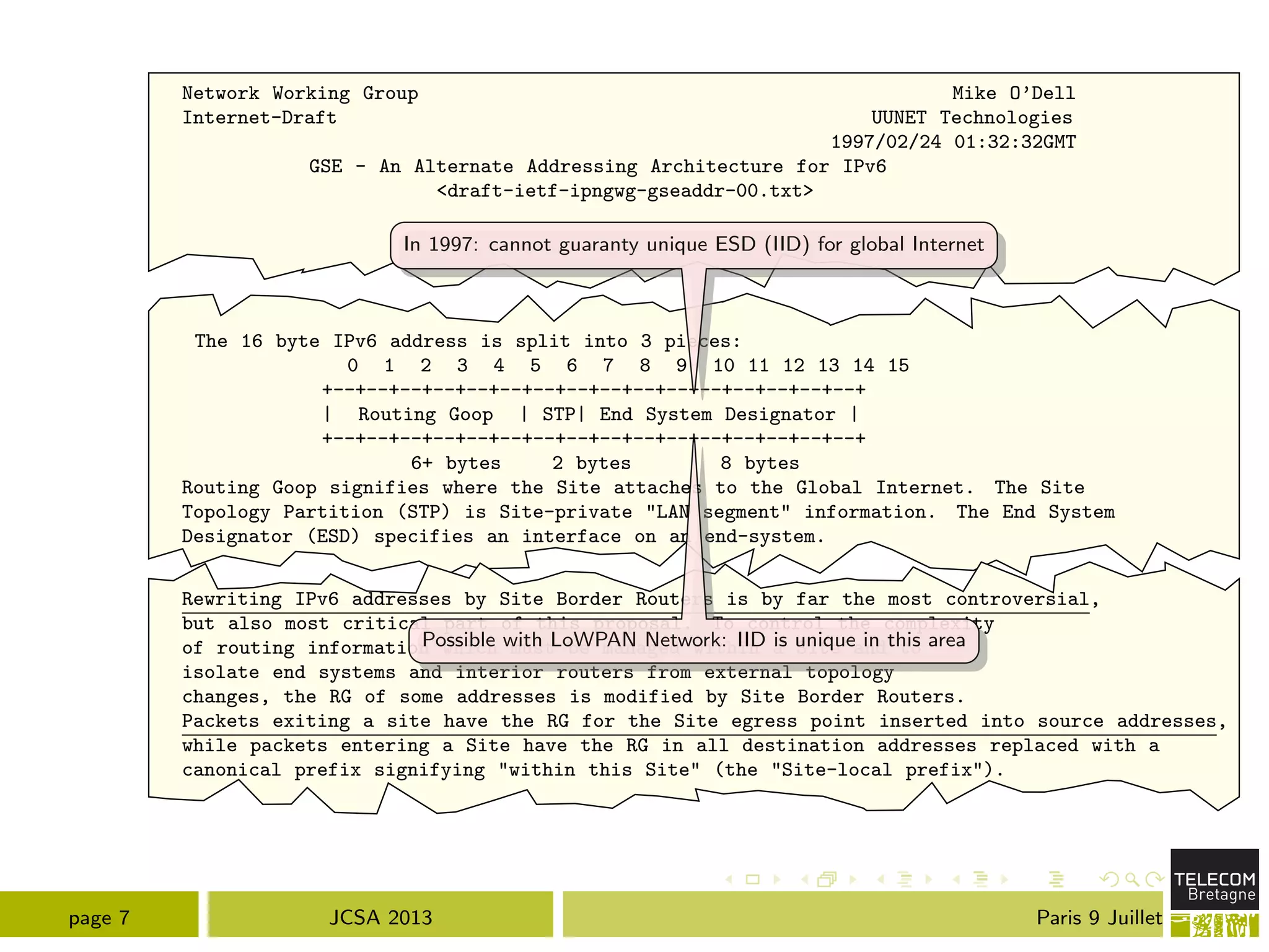 Network Working Group Mike O’Dell
Internet-Draft UUNET Technologies
1997/02/24 01:32:32GMT
GSE - An Alternate Addressing Architecture for IPv6
<draft-ietf-ipngwg-gseaddr-00.txt>
The 16 byte IPv6 address is split into 3 pieces:
0 1 2 3 4 5 6 7 8 9 10 11 12 13 14 15
+--+--+--+--+--+--+--+--+--+--+--+--+--+--+--+--+
| Routing Goop | STP| End System Designator |
+--+--+--+--+--+--+--+--+--+--+--+--+--+--+--+--+
6+ bytes 2 bytes 8 bytes
Routing Goop signifies where the Site attaches to the Global Internet. The Site
Topology Partition (STP) is Site-private "LAN segment" information. The End System
Designator (ESD) specifies an interface on an end-system.
Rewriting IPv6 addresses by Site Border Routers is by far the most controversial,
but also most critical part of this proposal. To control the complexity
of routing information which must be managed within a Site and to
isolate end systems and interior routers from external topology
changes, the RG of some addresses is modified by Site Border Routers.
Packets exiting a site have the RG for the Site egress point inserted into source addresses,
while packets entering a Site have the RG in all destination addresses replaced with a
canonical prefix signifying "within this Site" (the "Site-local prefix").
In 1997: cannot guaranty unique ESD (IID) for global Internet
Possible with LoWPAN Network: IID is unique in this area
page 7 JCSA 2013 Paris 9 Juillet
 