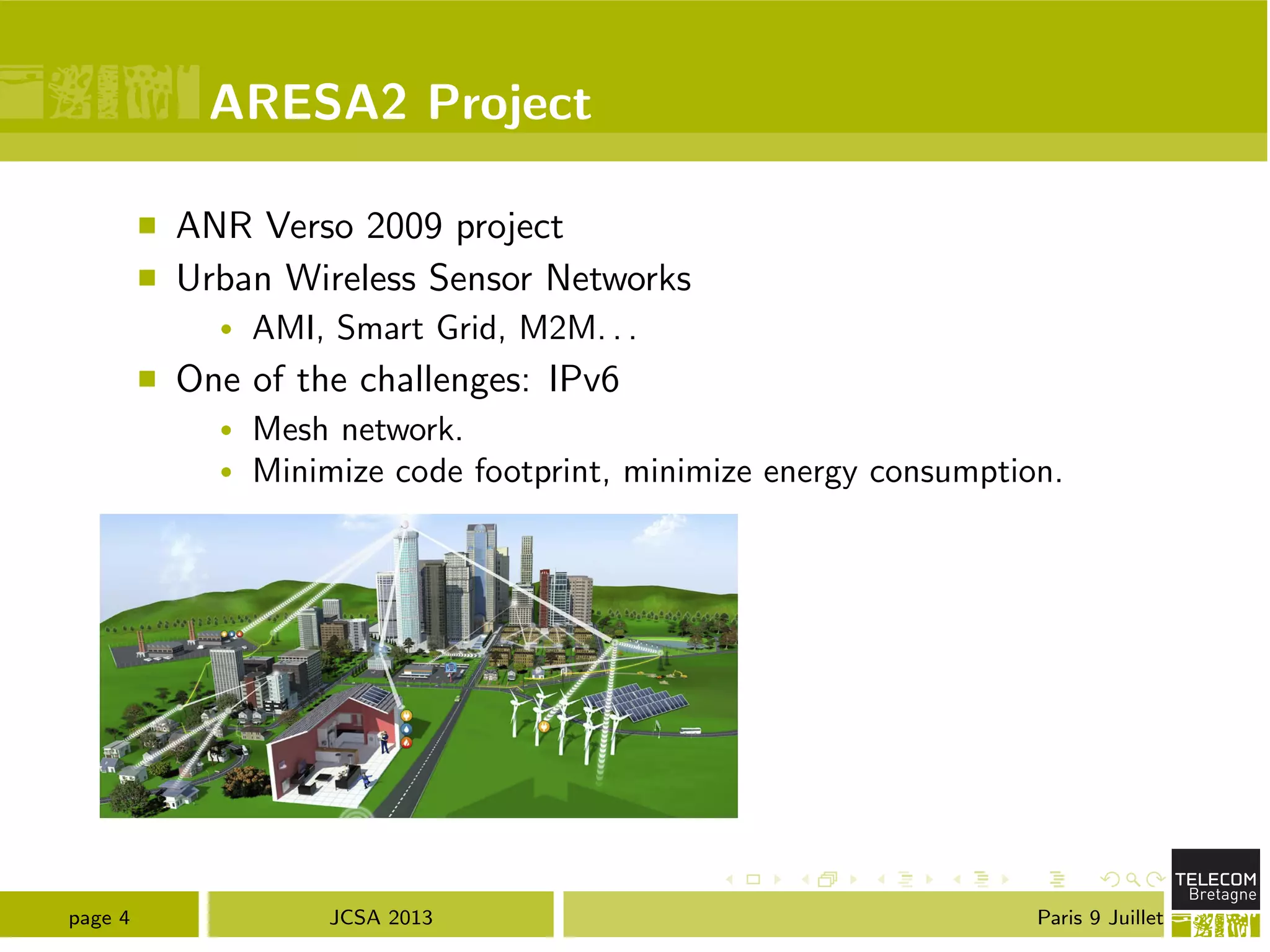 ARESA2 Project
⌅ ANR Verso 2009 project
⌅ Urban Wireless Sensor Networks
• AMI, Smart Grid, M2M. . .
⌅ One of the challenges: IPv6
• Mesh network.
• Minimize code footprint, minimize energy consumption.
page 4 JCSA 2013 Paris 9 Juillet
 