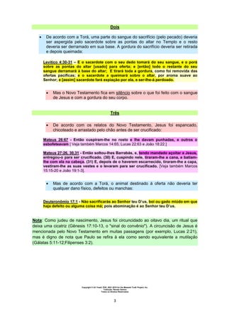 Copyright © Uri Yosef, PhD, 2001-2010 for the Messiah Truth Project, Inc.
Tradução: Renato Santos
Todos os Direitos Reservados
3
Dois
 De acordo com a Torá, uma parte do sangue do sacrifício (pelo pecado) deveria
ser aspergida pelo sacerdote sobre as pontas do altar no Templo e o resto
deveria ser derramado em sua base. A gordura do sacrifício deveria ser retirada
e depois queimada:
Levítico 4:30-31 – E o sacerdote com o seu dedo tomará do seu sangue, e o porá
sobre as pontas do altar [usado] para oferta; e [então] todo o restante do seu
sangue derramará à base do altar; E tirará toda a gordura, como foi removida das
ofertas pacíficas; e o sacerdote a queimará sobre o altar, por aroma suave ao
Senhor; e [assim] sacerdote fará expiação por ela, e ser-lhe-á perdoado.
 Mas o Novo Testamento fica em silêncio sobre o que foi feito com o sangue
de Jesus e com a gordura do seu corpo.
Três
 De acordo com os relatos do Novo Testamento, Jesus foi espancado,
chicoteado e arrastado pelo chão antes de ser crucificado:
Mateus 26:67 - Então cuspiram-lhe no rosto e lhe davam punhadas, e outros o
esbofeteavam [ Veja também Marcos 14:65; Lucas 22:63 e João 18:22.]
Mateus 27:26, 30,31 - Então soltou-lhes Barrabás, e, tendo mandado açoitar a Jesus,
entregou-o para ser crucificado. (30) E, cuspindo nele, tiraram-lhe a cana, e batiam-
lhe com ela na cabeça. (31) E, depois de o haverem escarnecido, tiraram-lhe a capa,
vestiram-lhe as suas vestes e o levaram para ser crucificado. [Veja também Marcos
15:15-20 e João 19:1-3].
 Mas de acordo com a Torá, o animal destinado à oferta não deveria ter
qualquer dano físico, defeitos ou manchas:
Deuteronômio 17:1 - Não sacrificarás ao Senhor teu D’us, boi ou gado miúdo em que
haja defeito ou alguma coisa má; pois abominação é ao Senhor teu D’us.
Nota: Como judeu de nascimento, Jesus foi circuncidado ao oitavo dia, um ritual que
deixa uma cicatriz (Gênesis 17:10-13, o "sinal do convênio"). A circuncisão de Jesus é
mencionada pelo Novo Testamento em muitas passagens (por exemplo, Lucas 2:21),
mas é digno de nota que Paulo se refira à ela como sendo equivalente a mutilação
(Gálatas 5:11-12;Filipenses 3:2).
 