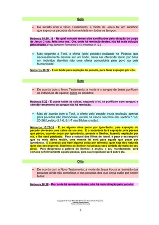 Copyright © Uri Yosef, PhD, 2001-2010 for the Messiah Truth Project, Inc.
Tradução: Renato Santos
Todos os Direitos Reservados
5
Seis
 De acordo com o Novo Testamento, a morte de Jesus foi um sacrifício
que expiou os pecados da humanidade em todos os tempos:
Hebreus 10:10, 18 - Na qual vontade temos sido santificados pela oblação do corpo
de Jesus Cristo, feita uma vez. Ora, onde há remissão destes, não há mais oblação
pelo pecado. [Veja também Romanos 6:10; Hebreus 9:12.]
 Mas segundo a Torá, a oferta (pelo pecado) realizada na Páscoa, que
necessariamente deveria ser um bode, devia ser oferecida tendo por base
um indivíduo (familia) não uma oferta comunitária pelo povo ou pela
humanidade:
Números 28:22 - E um bode para expiação do pecado, para fazer expiação por vós.
Sete
 De acordo com o Novo Testamento, a morte e o sangue de Jesus purificam
os indivíduos de (quase) todos os pecados:
Hebreus 9:22 - E quase todas as coisas, segundo a lei, se purificam com sangue; e
sem derramamento de sangue não há remissão.
 Mas de acordo com a Torá, a oferta pelo pecado trazia expiação apenas
para pecados não intencionais, exceto os casos descritos em Levítico 5:1-6,
20-26 [Levítico 5:1-6, 6:1-7 nas Bíblias cristãs]:
Números 15:27-31 - E, se alguma alma pecar por ignorância, para expiação do
pecado oferecerá uma cabra de um ano. E o sacerdote fará expiação pela pessoa
que pecou, quando pecar por ignorância, perante o Senhor, fazendo expiação por
ela, e lhe será perdoado. Para o natural dos filhos de Israel, e para o estrangeiro
que no meio deles residir, uma mesma lei será para aquele que pecar por
ignorância. E a pessoa que fizer alguma coisa por teimosia, quer seja dos naturais
quer dos estrangeiros, blasfema ao Senhor; tal pessoa será cortada do meio do seu
povo. Pois desprezou a palavra do Senhor, e anulou o seu mandamento; será
cortada definitivamente aquela pessoa, pois sua iniqüidade será sobre ela.
Oito
 De acordo com o Novo Testamento, a morte de Jesus trouxe a remissão dos
pecados ainda não cometidos e dos pecados dos que ainda estão por serem
feitos:
Hebreus 10:18 - Ora, onde há remissão destes, não há mais oblação pelo pecado.
 