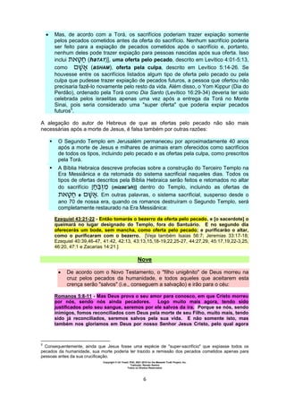 Copyright © Uri Yosef, PhD, 2001-2010 for the Messiah Truth Project, Inc.
Tradução: Renato Santos
Todos os Direitos Reservados
6
 Mas, de acordo com a Torá, os sacrifícios poderiam trazer expiação somente
pelos pecados cometidos antes da oferta do sacrifício. Nenhum sacrifício poderia
ser feito para a expiação de pecados cometidos após o sacrifício e, portanto,
nenhum deles pode trazer expiação para pessoas nascidas após sua oferta. Isso
inclui (haTAT)], uma oferta pelo pecado, descrito em Levítico 4:01-5:13,
como (aSHAM), oferta pela culpa, descrito em Levítico 5:14-26. Se
houvesse entre os sacrifícios listados algum tipo de oferta pelo pecado ou pela
culpa que pudesse trazer expiação de pecados futuros, a pessoa que ofertou não
precisaria fazê-lo novamente pelo resto da vida. Além disso, o Yom Kippur (Dia do
Perdão), ordenado pela Torá como Dia Santo (Levítico 16:29-34) deveria ter sido
celebrada pelos israelitas apenas uma vez após a entrega da Torá no Monte
Sinai, pois seria considerado uma "super oferta" que poderia expiar pecados
futuros5
.
A alegação do autor de Hebreus de que as ofertas pelo pecado não são mais
necessárias após a morte de Jesus, é falsa também por outras razões:
 O Segundo Templo em Jerusalém permaneceu por aproximadamente 40 anos
após a morte de Jesus e milhares de animais eram oferecidos como sacrifícios
de todos os tipos, incluindo pelo pecado e as ofertas pela culpa, como prescritos
pela Torá.
 A Bíblia Hebraica descreve profecias sobre a construção do Terceiro Templo na
Era Messiânica e da retomada do sistema sacrificial naqueles dias. Todos os
tipos de ofertas descritos pela Bíblia Hebraica serão feitos e retomados no altar
do sacrifício [ (mizBE'ah)] dentro do Templo, incluindo as ofertas de
e . Em outras palavras, o sistema sacrificial, suspenso desde o
ano 70 de nossa era, quando os romanos destruíram o Segundo Templo, será
completamente restaurado na Era Messiânica:
Ezequiel 43:21-22 - Então tomarás o bezerro da oferta pelo pecado, e [o sacerdote] o
queimará no lugar designado do Templo, fora do Santuário. E no segundo dia
oferecerás um bode, sem mancha, como oferta pelo pecado; e purificarão o altar,
como o purificaram com o bezerro. [Veja também Isaias 56:7; Jeremias 33:17-18;
Ezequiel 40:39,46-47, 41:42, 42:13, 43:13,15,18-19,22,25-27, 44:27,29, 45:17,19,22-3,25,
46:20, 47:1 e Zacarias 14:21.]
Nove
 De acordo com o Novo Testamento, o "filho unigênito" de Deus morreu na
cruz pelos pecados da humanidade, e todos aqueles que aceitarem esta
crença serão "salvos" (i.e., conseguem a salvação) e irão para o céu:
Romanos 5:8-11 - Mas Deus prova o seu amor para conosco, em que Cristo morreu
por nós, sendo nós ainda pecadores. Logo muito mais agora, tendo sido
justificados pelo seu sangue, seremos por ele salvos da ira. Porque se nós, sendo
inimigos, fomos reconciliados com Deus pela morte de seu Filho, muito mais, tendo
sido já reconciliados, seremos salvos pela sua vida. E não somente isto, mas
também nos gloriamos em Deus por nosso Senhor Jesus Cristo, pelo qual agora
5
Consequentemente, ainda que Jesus fosse uma espécie de "super-sacrifício" que expiasse todos os
pecados da humanidade, sua morte poderia ter trazido a remissão dos pecados cometidos apenas para
pessoas antes da sua crucificação.
 