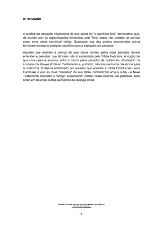 Copyright © Uri Yosef, PhD, 2001-2010 for the Messiah Truth Project, Inc.
Tradução: Renato Santos
Todos os Direitos Reservados
9
III. SUMÁRIO
A análise da alegação missionária de que Jesus foi "o sacrifício final" demonstrou que,
de acordo com as especificações fornecidas pela Torá, Jesus não poderia ter servido
como uma oferta sacrifícial válida. Quaisquer dos dez pontos enumerados acima
tornariam impróprio qualquer sacrifício para a expiação dos pecados.
Aqueles que aceitam a crença de que Jesus morreu pelos seus pecados devem
entender e perceber que tal ideia não é sustentada pela Bíblia Hebraica. A noção de
que uma pessoa assuma, sofra e morra pelos pecados de outrem foi introduzido no
cristianismo através do Novo Testamento e, portanto, não tem nenhuma relevância para
o Judaísmo. O dilema enfrentado por aqueles que aceitam a Bíblia Cristã como suas
Escrituras é que as duas "metades" de sua Bíblia contradizem uma a outra - o Novo
Testamento contradiz o "Antigo Testamento" cristão nesta doutrina em particular, bem
como em diversos outros elementos da teologia cristã.
 
