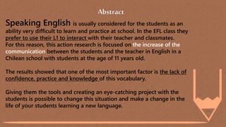 Abstract
Speaking English is usually considered for the students as an
ability very difficult to learn and practice at school. In the EFL class they
prefer to use their L1 to interact with their teacher and classmates.
For this reason, this action research is focused on the increase of the
communication between the students and the teacher in English in a
Chilean school with students at the age of 11 years old.
The results showed that one of the most important factor is the lack of
confidence, practice and knowledge of this vocabulary.
Giving them the tools and creating an eye-catching project with the
students is possible to change this situation and make a change in the
life of your students learning a new language.
 