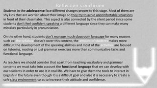 Reflection/Conclusion
Students in the adolescence face different changes proper to this stage. Most of them are
shy kids that are worried about their image so they try to avoid uncomfortable situations
in front of their classmates. This aspect is also connected by the silent period since some
students don’t feel confident speaking a different language since they can make many
mistakes particularly in pronunciation.
On the other hand, students don’t manage much classroom language for many reasons
such as: the syllabus doesn’t cover this content, the amount of students makes more
difficult the development of the speaking abilities and most of the activities are focused
on listening, reading or just grammar exercises more than communicative tasks and
functional language.
As teachers we should consider that apart from teaching vocabulary and grammar
contents we must take into account the functional language that we can develop with
our students in order to use it in real life. We have to give them the tools to interact in
English in the future even though it is a difficult goal and also it is necessary to create a
safe class environment so as to increase their attitude and confidence.
 