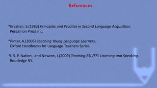 References
*Krashen, S.(1982) Principles and Practice in Second Language Acquisition.
Pergamon Press Inc.
*Pinter, A.(2006) Teaching Young Language Learners.
Oxford Handbooks for Language Teachers Series.
*I. S. P. Nation, and Newton, J.(2009) Teaching ESL/EFL Listening and Speaking.
Routledge NY.
 