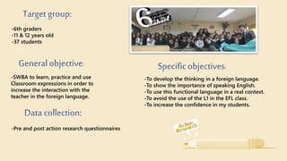 -6th graders
-11 & 12 years old
-37 students
-SWBA to learn, practice and use
Classroom expressions in order to
increase the interaction with the
teacher in the foreign language.
-Pre and post action research questionnaires
-To develop the thinking in a foreign language.
-To show the importance of speaking English.
-To use this functional language in a real context.
-To avoid the use of the L1 in the EFL class.
-To increase the confidence in my students.
 