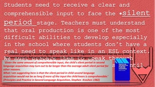 Students need to receive a clear and
comprehensible input to face the silent
period stage. Teachers must understand
that oral production is one of the most
difficult abilities to develop especially
in the school where students don’t have a
real need to speak like in an ESL context.
We must prepare them to speak through
several activities from easy tasks until
oral presentations.
´Given the same amount of comprehensible input, the child's silent period in second
language acquisition may turn out to be longer than the average adult silent period for
other reasons.
What I am suggesting here is that the silent period in child second language
acquisition would not be as long if more of the input the child hears is comprehensible.’
(Principles and Practice in Second Language Acquisition, Stephen Krashen 1982)
*…children acquiring a second language in a natural, informal linguistic environment may say very little
for several months following their first exposure to the second language.’
 