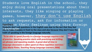 Students love English in the school, they
enjoy doing oral presentations about their
interests, they like singing or playing
games, however, they don’t use English
to ask requests, ask for information or
express their feelings using this foreign
language.
Hypothesis:
Students don’t ask questions in the English class due to the fact that they feel
shy to make mistakes in front to the class and also because they don’t have the
habit of speaking in the foreign language naturally.
‘To be able to speak fluently in a foreign language requires a lot
of practice. Speaking practice starts with practicing and drilling
set phrases and repeating models. A great deal of time in
language classrooms is often spent on these repetitive exercises.’
(Ana Maria Pinter, Teaching Young Language Learners.2006)
 