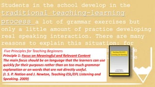 Students in the school develop in the
traditional teaching-learning
process a lot of grammar exercises but
only a little amount of practice developing
real speaking interaction. There are many
reasons to explain this situation: for
instance, the quantity of students, the
class time, the pressure to fulfill the
syllabus among other things.
Five Principles for Teaching Beginners
Principle 1: Focus on Meaningful and Relevant Content
The main focus should be on language that the learners can use
quickly for their purposes rather than on too much grammar
explanation or on words that are not directly useful.
(I. S. P. Nation and J. Newton, Teaching ESL/EFL Listening and
Speaking. 2009)
 