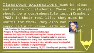 Classroom expressions must be clear
and simple for students. These new phrases
should be a comprehensible input(Krashen,
1988) in their real life, they must be
useful for them. They also can be
supported with visual aids and a lot of
repetition, practice and role playing.Five Principles for Teaching Beginners
Principle 4. Provide Plenty of Comprehensible Input
To ensure that input can be understood requires the use of visual aids
and contextual support for new language including pictures, gestures,
mime, objects, and experiences out of class. Teachers also need to think
carefully about the language they use in class with the aim of keeping their
talk simple but not simplistic or ungrammatical.
(I. S. P. Nation and J. Newton, Teaching ESL/EFL Listening and Speaking. 2009)
 