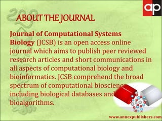 www.annexpublishers.com
ABOUT THE JOURNAL
Journal of Computational Systems
Biology (JCSB) is an open access online
journal which aims to publish peer reviewed
research articles and short communications in
all aspects of computational biology and
bioinformatics. JCSB comprehend the broad
spectrum of computational bioscience
including biological databases and
bioalgorithms.
 