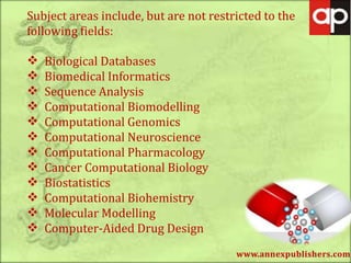 www.annexpublishers.com
Subject areas include, but are not restricted to the
following fields:
 Biological Databases
 Biomedical Informatics
 Sequence Analysis
 Computational Biomodelling
 Computational Genomics
 Computational Neuroscience
 Computational Pharmacology
 Cancer Computational Biology
 Biostatistics
 Computational Biohemistry
 Molecular Modelling
 Computer-Aided Drug Design
 
