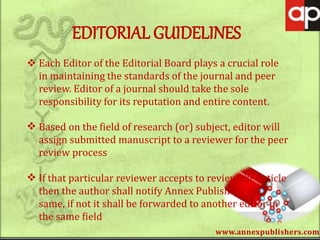 www.annexpublishers.com
EDITORIAL GUIDELINES
 Each Editor of the Editorial Board plays a crucial role
in maintaining the standards of the journal and peer
review. Editor of a journal should take the sole
responsibility for its reputation and entire content.
 Based on the field of research (or) subject, editor will
assign submitted manuscript to a reviewer for the peer
review process
 If that particular reviewer accepts to review the article
then the author shall notify Annex Publishers the
same, if not it shall be forwarded to another editor in
the same field
 