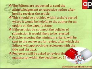 www.annexpublishers.com
The Editors are requested to send the
acknowledgement to respective author after
he/she receives the article
This should be provided within a short period
where it would be helpful to the author for an
update on the paper's status
If the articles do not meet the policies of
submission it would likely to be rejected
Articles meeting the minimum criteria will be
sent to the reviewers for review after which the
Editors will approach the reviewers with the
title and abstract.
Reviewers will be asked to review the
manuscript within the deadline i.e., 14 days
 