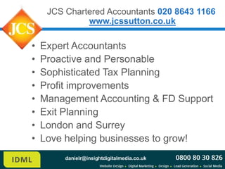 JCS Chartered Accountants 020 8643 1166
              www.jcssutton.co.uk

•   Expert Accountants
•   Proactive and Personable
•   Sophisticated Tax Planning
•   Profit improvements
•   Management Accounting & FD Support
•   Exit Planning
•   London and Surrey
•   Love helping businesses to grow!
         danielr@insightdigitalmedia.co.uk
 