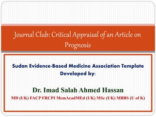 Journal Club: Critical Appraisal of an Article on
Prognosis
Sudan Evidence-Based Medicine Association Template
Developed by:
Dr. Imad Salah Ahmed Hassan
MD (UK) FACP FRCPI MemAcadMEd (UK) MSc (UK) MBBS (U of K)
 