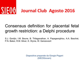 Consensus definition for placental fetal
growth restriction: a Delphi procedure
S.J. Gordijn, I.M. Beune, B. Thilaganathan, A. Papageorghiou, A.A. Baschat,
P.N. Baker, R.M. Silver, K. Wynia, W. Ganzevoort
Diapositive preparate da Giorgio Pagani
(SIEOGiovani)
Journal Club Agosto 2016
 