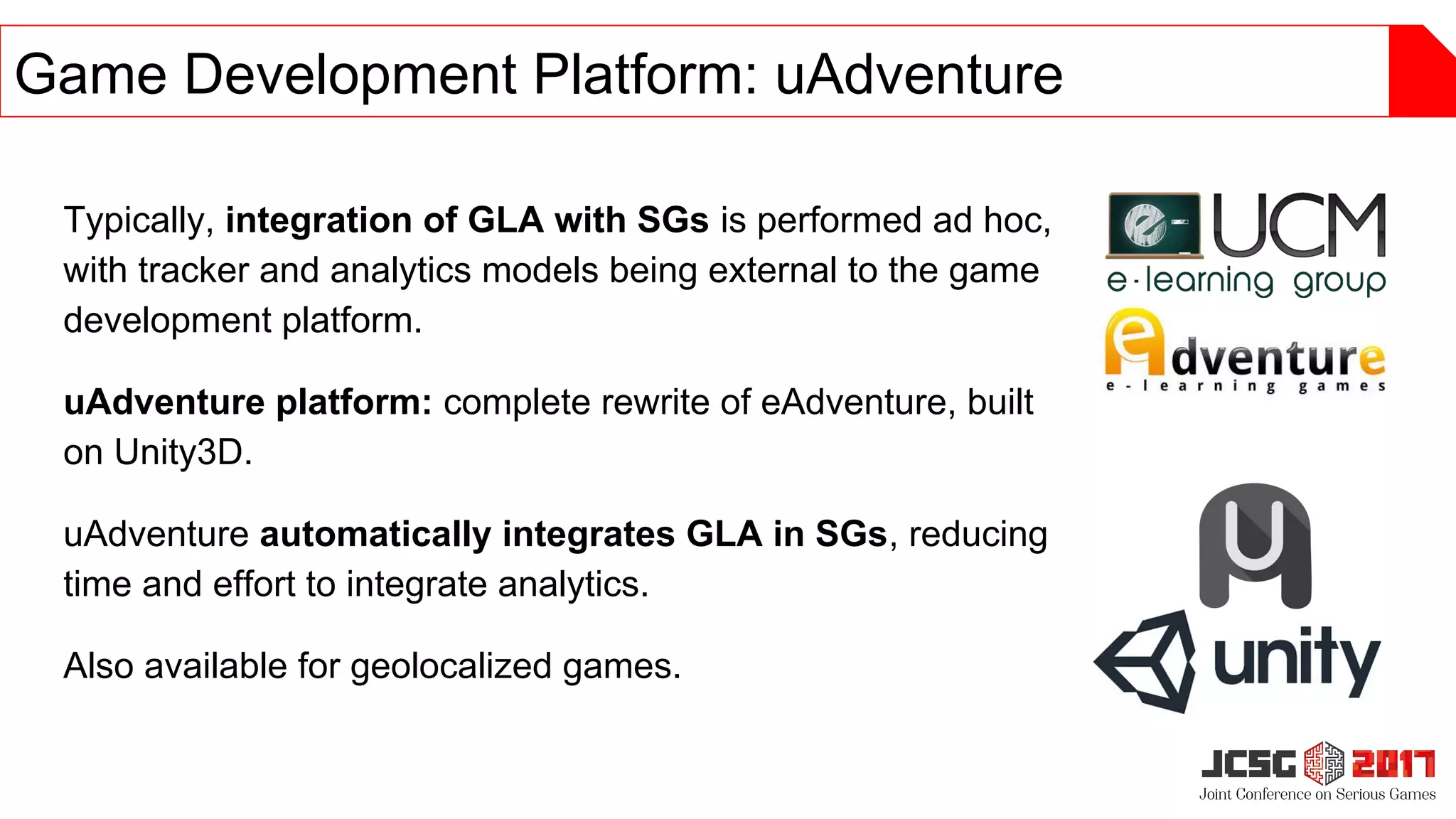 Typically, integration of GLA with SGs is performed ad hoc,
with tracker and analytics models being external to the game
development platform.
uAdventure platform: complete rewrite of eAdventure, built
on Unity3D.
uAdventure automatically integrates GLA in SGs, reducing
time and effort to integrate analytics.
Also available for geolocalized games.
Game Development Platform: uAdventure
 
