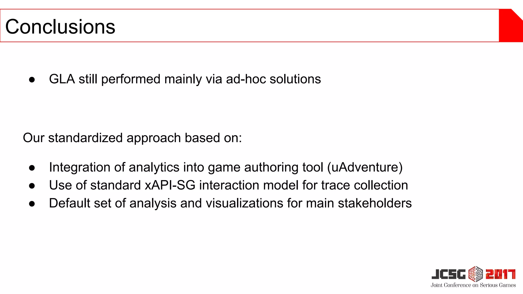 ● GLA still performed mainly via ad-hoc solutions
Our standardized approach based on:
● Integration of analytics into game authoring tool (uAdventure)
● Use of standard xAPI-SG interaction model for trace collection
● Default set of analysis and visualizations for main stakeholders
Conclusions
 