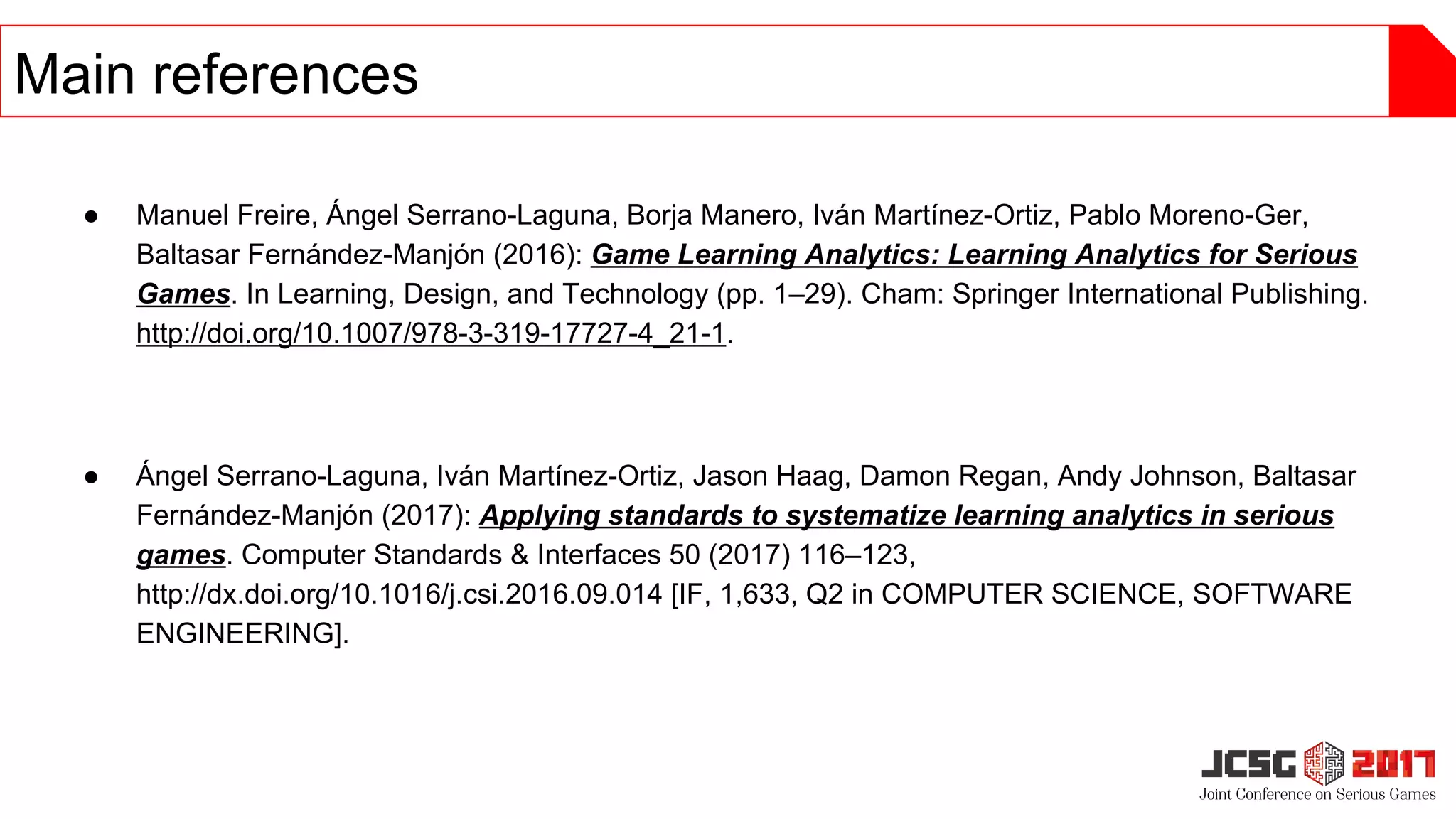 ● Manuel Freire, Ángel Serrano-Laguna, Borja Manero, Iván Martínez-Ortiz, Pablo Moreno-Ger,
Baltasar Fernández-Manjón (2016): Game Learning Analytics: Learning Analytics for Serious
Games. In Learning, Design, and Technology (pp. 1–29). Cham: Springer International Publishing.
http://doi.org/10.1007/978-3-319-17727-4_21-1.
● Ángel Serrano-Laguna, Iván Martínez-Ortiz, Jason Haag, Damon Regan, Andy Johnson, Baltasar
Fernández-Manjón (2017): Applying standards to systematize learning analytics in serious
games. Computer Standards & Interfaces 50 (2017) 116–123,
http://dx.doi.org/10.1016/j.csi.2016.09.014 [IF, 1,633, Q2 in COMPUTER SCIENCE, SOFTWARE
ENGINEERING].
Main references
 