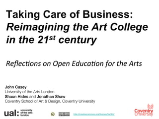 Taking Care of Business:
Reimagining the Art College
in the 21st century
	
  
Reﬂec%ons	
  on	
  Open	
  Educa%on	
  for	
  the	
  Arts	
  
John Casey!
University of the Arts London
Shaun Hides and Jonathan Shaw !
Coventry School of Art & Design, Coventry University
h"p://crea*vecommons.org/licenses/by/3.0/	
  	
  
 