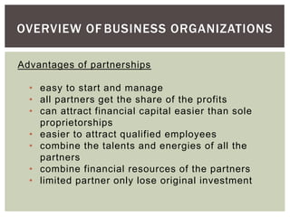 OVERVIEW OF BUSINESS ORGANIZATIONS
Advantages of partnerships
• easy to start and manage
• all partners get the share of the profits
• can attract financial capital easier than sole
proprietorships
• easier to attract qualified employees
• combine the talents and energies of all the
partners
• combine financial resources of the partners
• limited partner only lose original investment
 