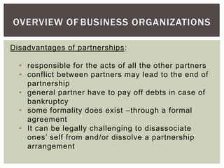 OVERVIEW OF BUSINESS ORGANIZATIONS
Disadvantages of partnerships:
• responsible for the acts of all the other partners
• conflict between partners may lead to the end of
partnership
• general partner have to pay off debts in case of
bankruptcy
• some formality does exist –through a formal
agreement
• It can be legally challenging to disassociate
ones’ self from and/or dissolve a partnership
arrangement
 