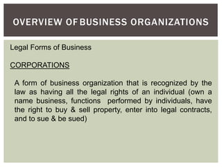 OVERVIEW OF BUSINESS ORGANIZATIONS
Legal Forms of Business
CORPORATIONS
A form of business organization that is recognized by the
law as having all the legal rights of an individual (own a
name business, functions performed by individuals, have
the right to buy & sell property, enter into legal contracts,
and to sue & be sued)
 