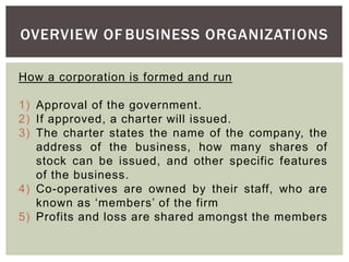 OVERVIEW OF BUSINESS ORGANIZATIONS
How a corporation is formed and run
1) Approval of the government.
2) If approved, a charter will issued.
3) The charter states the name of the company, the
address of the business, how many shares of
stock can be issued, and other specific features
of the business.
4) Co-operatives are owned by their staff, who are
known as ‘members’ of the firm
5) Profits and loss are shared amongst the members
 