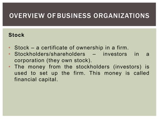 OVERVIEW OF BUSINESS ORGANIZATIONS
Stock
• Stock – a certificate of ownership in a firm.
• Stockholders/shareholders – investors in a
corporation (they own stock).
• The money from the stockholders (investors) is
used to set up the firm. This money is called
financial capital.
 