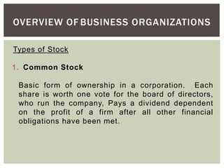 OVERVIEW OF BUSINESS ORGANIZATIONS
Types of Stock
1. Common Stock
Basic form of ownership in a corporation. Each
share is worth one vote for the board of directors,
who run the company, Pays a dividend dependent
on the profit of a firm after all other financial
obligations have been met.
 