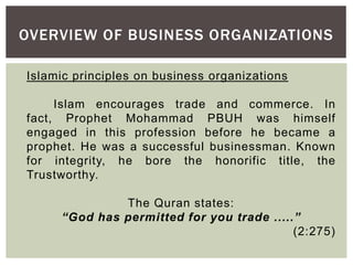 OVERVIEW OF BUSINESS ORGANIZATIONS
Islamic principles on business organizations
Islam encourages trade and commerce. In
fact, Prophet Mohammad PBUH was himself
engaged in this profession before he became a
prophet. He was a successful businessman. Known
for integrity, he bore the honorific title, the
Trustworthy.
The Quran states:
“God has permitted for you trade .....”
(2:275)
 