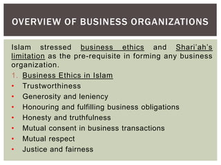OVERVIEW OF BUSINESS ORGANIZATIONS
Islam stressed business ethics and Shari’ah’s
limitation as the pre-requisite in forming any business
organization.
1. Business Ethics in Islam
• Trustworthiness
• Generosity and leniency
• Honouring and fulfilling business obligations
• Honesty and truthfulness
• Mutual consent in business transactions
• Mutual respect
• Justice and fairness
 