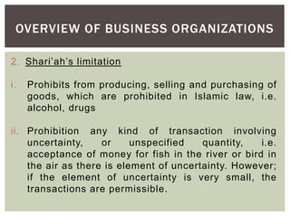 OVERVIEW OF BUSINESS ORGANIZATIONS
2. Shari’ah’s limitation
i. Prohibits from producing, selling and purchasing of
goods, which are prohibited in Islamic law, i.e.
alcohol, drugs
ii. Prohibition any kind of transaction involving
uncertainty, or unspecified quantity, i.e.
acceptance of money for fish in the river or bird in
the air as there is element of uncertainty. However;
if the element of uncertainty is very small, the
transactions are permissible.
 