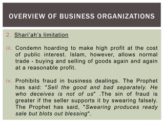 OVERVIEW OF BUSINESS ORGANIZATIONS
2. Shari’ah’s limitation
iii. Condemn hoarding to make high profit at the cost
of public interest. Islam, however, allows normal
trade - buying and selling of goods again and again
at a reasonable profit.
iv. Prohibits fraud in business dealings. The Prophet
has said: "Sell the good and bad separately. He
who deceives is not of us" .The sin of fraud is
greater if the seller supports it by swearing falsely.
The Prophet has said, "Swearing produces ready
sale but blots out blessing".
 