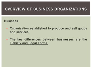 OVERVIEW OF BUSINESS ORGANIZATIONS
Business
• Organization established to produce and sell goods
and services.
• The key differences between businesses are the
Liability and Legal Forms.
 