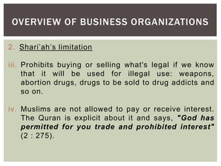 OVERVIEW OF BUSINESS ORGANIZATIONS
2. Shari’ah’s limitation
iii. Prohibits buying or selling what's legal if we know
that it will be used for illegal use: weapons,
abortion drugs, drugs to be sold to drug addicts and
so on.
iv. Muslims are not allowed to pay or receive interest.
The Quran is explicit about it and says, "God has
permitted for you trade and prohibited interest"
(2 : 275).
 