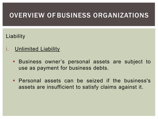 OVERVIEW OF BUSINESS ORGANIZATIONS
Liability
i. Unlimited Liability
 Business owner’s personal assets are subject to
use as payment for business debts.
 Personal assets can be seized if the business's
assets are insufficient to satisfy claims against it.
 