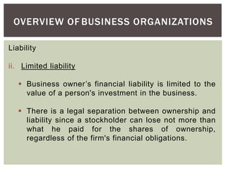OVERVIEW OF BUSINESS ORGANIZATIONS
Liability
ii. Limited liability
 Business owner’s financial liability is limited to the
value of a person's investment in the business.
 There is a legal separation between ownership and
liability since a stockholder can lose not more than
what he paid for the shares of ownership,
regardless of the firm's financial obligations.
 