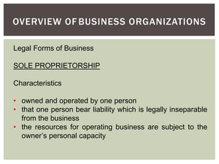 Legal Forms of Business
SOLE PROPRIETORSHIP
Characteristics
• owned and operated by one person
• that one person bear liability which is legally inseparable
from the business
• the resources for operating business are subject to the
owner’s personal capacity
OVERVIEW OF BUSINESS ORGANIZATIONS
 