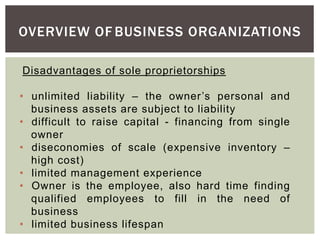 OVERVIEW OF BUSINESS ORGANIZATIONS
Disadvantages of sole proprietorships
• unlimited liability – the owner’s personal and
business assets are subject to liability
• difficult to raise capital - financing from single
owner
• diseconomies of scale (expensive inventory –
high cost)
• limited management experience
• Owner is the employee, also hard time finding
qualified employees to fill in the need of
business
• limited business lifespan
 