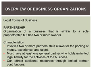 Legal Forms of Business
PARTNERSHIP
Organization of a business that is similar to a sole
proprietorship but has two or more owners.
Characteristics
• Involves two or more partners, thus allows for the pooling of
money, experience, and talent.
• Must have at least one general partner who holds unlimited
legal liability for the activities of the business.
• Can attract additional resources through limited partner
contributions.
OVERVIEW OF BUSINESS ORGANIZATIONS
 