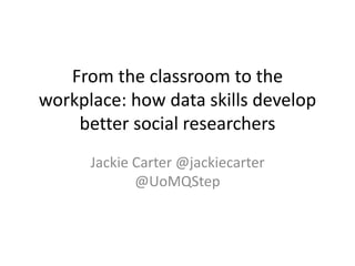 From the classroom to the
workplace: how data skills develop
better social researchers
Jackie Carter @jackiecarter
@UoMQStep
 